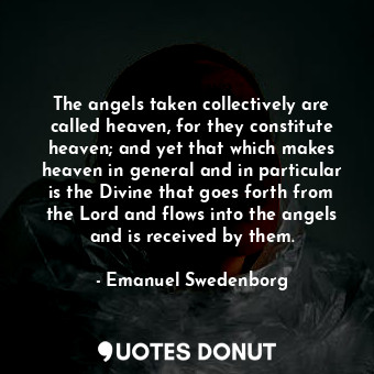 The angels taken collectively are called heaven, for they constitute heaven; and yet that which makes heaven in general and in particular is the Divine that goes forth from the Lord and flows into the angels and is received by them.