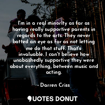 I&#39;m in a real minority as far as having really supportive parents in regards to the arts. They never batted an eye as far as not letting me do that stuff. That&#39;s invaluable. I can&#39;t believe how unabashedly supportive they were about everything, between music and acting.