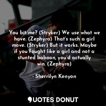 You bit me? (Stryker) We use what we have. (Zephyra) That’s such a girl move. (Stryker) But it works. Maybe if you fought like a girl and not a stunted baboon, you’d actually win. (Zephyra)