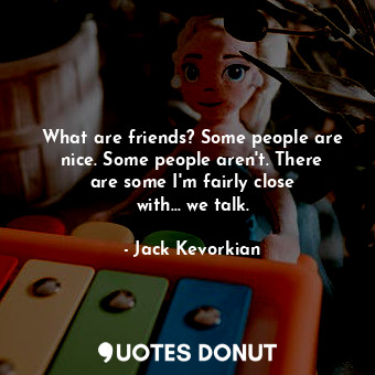What are friends? Some people are nice. Some people aren&#39;t. There are some I&#39;m fairly close with... we talk.