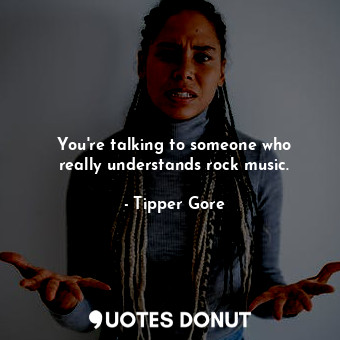 You&#39;re talking to someone who really understands rock music.