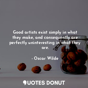 Good artists exist simply in what they make, and consequently are perfectly uninteresting in what they are.