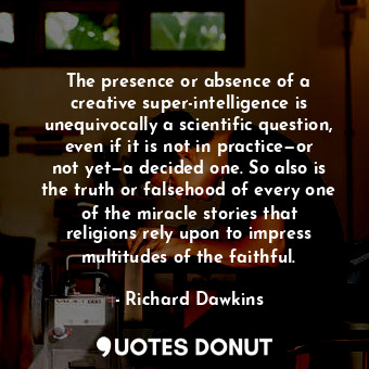 The presence or absence of a creative super-intelligence is unequivocally a scientific question, even if it is not in practice—or not yet—a decided one. So also is the truth or falsehood of every one of the miracle stories that religions rely upon to impress multitudes of the faithful.