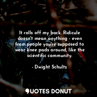 It rolls off my back. Ridicule doesn&#39;t mean anything - even from people you&#39;re supposed to wear knee pads around, like the scientific community.