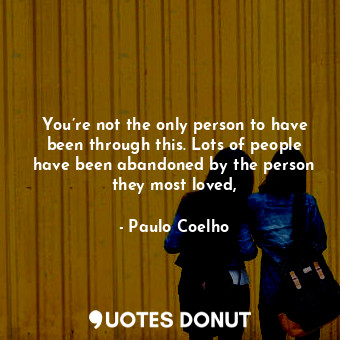 You’re not the only person to have been through this. Lots of people have been abandoned by the person they most loved,