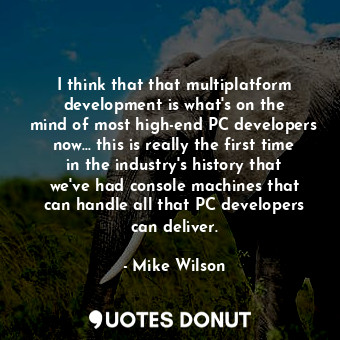 I think that that multiplatform development is what&#39;s on the mind of most high-end PC developers now... this is really the first time in the industry&#39;s history that we&#39;ve had console machines that can handle all that PC developers can deliver.