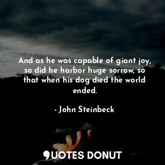 And as he was capable of giant joy, so did he harbor huge sorrow, so that when his dog died the world ended.