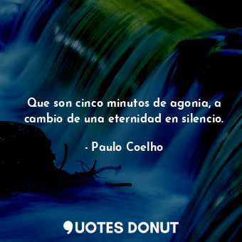 Que son cinco minutos de agonia, a cambio de una eternidad en silencio.