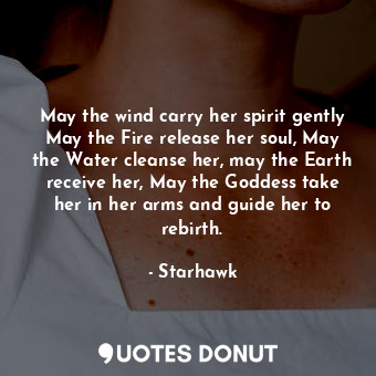 May the wind carry her spirit gently May the Fire release her soul, May the Water cleanse her, may the Earth receive her, May the Goddess take her in her arms and guide her to rebirth.
