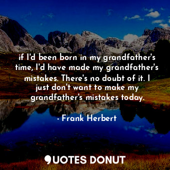 if I'd been born in my grandfather's time, I'd have made my grandfather's mistakes. There's no doubt of it. I just don't want to make my grandfather's mistakes today.