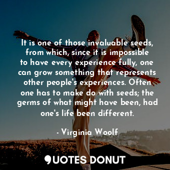 It is one of those invaluable seeds, from which, since it is impossible to have every experience fully, one can grow something that represents other people's experiences. Often one has to make do with seeds; the germs of what might have been, had one's life been different.