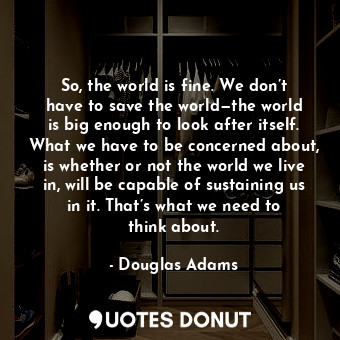 So, the world is fine. We don’t have to save the world—the world is big enough to look after itself. What we have to be concerned about, is whether or not the world we live in, will be capable of sustaining us in it. That’s what we need to think about.