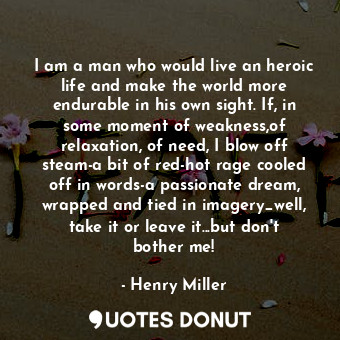 I am a man who would live an heroic life and make the world more endurable in his own sight. If, in some moment of weakness,of relaxation, of need, I blow off steam-a bit of red-hot rage cooled off in words-a passionate dream, wrapped and tied in imagery_well, take it or leave it...but don't bother me!