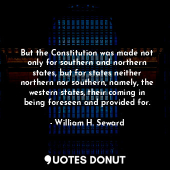 But the Constitution was made not only for southern and northern states, but for states neither northern nor southern, namely, the western states, their coming in being foreseen and provided for.