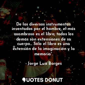 De los diversos instrumentos inventados por el hombre, el más asombroso es el libro; todos los demás son extensiones de su cuerpo… Sólo el libro es una extensión de la imaginación y la memoria”.