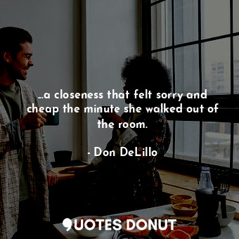  ...a closeness that felt sorry and cheap the minute she walked out of the room.... - Don DeLillo - Quotes Donut