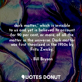 dark matter,” which is invisible to us and yet is believed to account for 90 per cent, or more, of all the matter in the universe. Dark matter was first theorized in the 1930s by Fritz Zwicky,