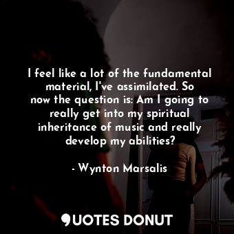 I feel like a lot of the fundamental material, I&#39;ve assimilated. So now the question is: Am I going to really get into my spiritual inheritance of music and really develop my abilities?