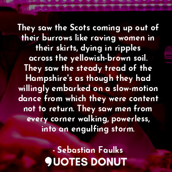 They saw the Scots coming up out of their burrows like raving women in their skirts, dying in ripples across the yellowish-brown soil. They saw the steady tread of the Hampshire's as though they had willingly embarked on a slow-motion dance from which they were content not to return. They saw men from every corner walking, powerless, into an engulfing storm.
