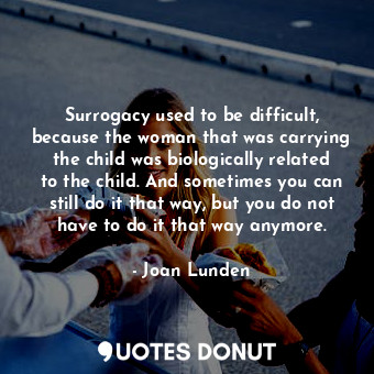 Surrogacy used to be difficult, because the woman that was carrying the child was biologically related to the child. And sometimes you can still do it that way, but you do not have to do it that way anymore.