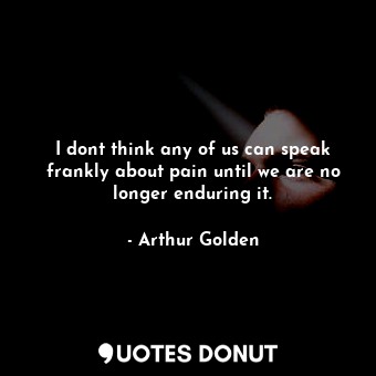 I dont think any of us can speak frankly about pain until we are no longer enduring it.