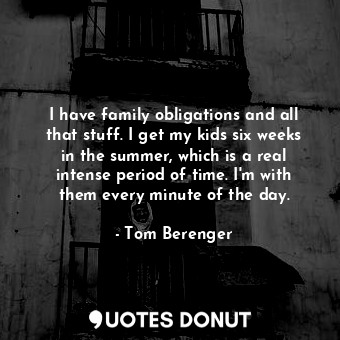 I have family obligations and all that stuff. I get my kids six weeks in the summer, which is a real intense period of time. I&#39;m with them every minute of the day.