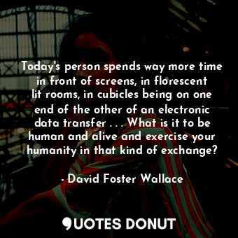 Today's person spends way more time in front of screens, in florescent lit rooms, in cubicles being on one end of the other of an electronic data transfer . . . What is it to be human and alive and exercise your humanity in that kind of exchange?