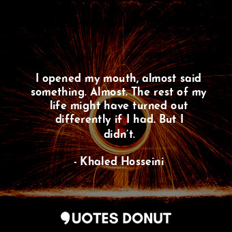  I opened my mouth, almost said something. Almost. The rest of my life might have... - Khaled Hosseini - Quotes Donut