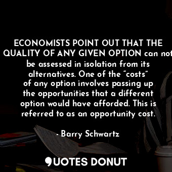ECONOMISTS POINT OUT THAT THE QUALITY OF ANY GIVEN OPTION can not be assessed in isolation from its alternatives. One of the “costs” of any option involves passing up the opportunities that a different option would have afforded. This is referred to as an opportunity cost.
