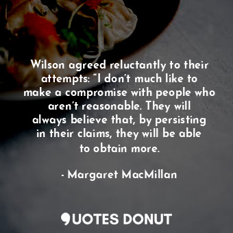 Wilson agreed reluctantly to their attempts: “I don’t much like to make a compromise with people who aren’t reasonable. They will always believe that, by persisting in their claims, they will be able to obtain more.