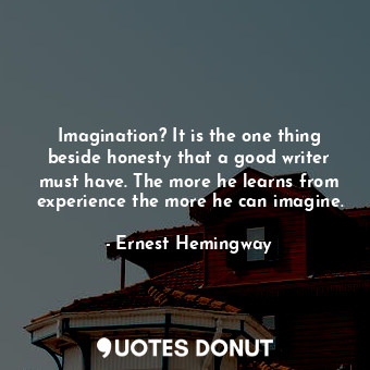 Imagination? It is the one thing beside honesty that a good writer must have. The more he learns from experience the more he can imagine.