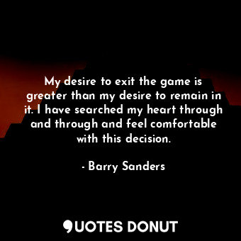 My desire to exit the game is greater than my desire to remain in it. I have searched my heart through and through and feel comfortable with this decision.