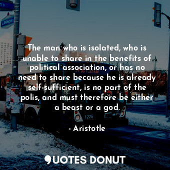 The man who is isolated, who is unable to share in the benefits of political association, or has no need to share because he is already self-sufficient, is no part of the polis, and must therefore be either a beast or a god.