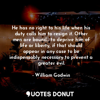 He has no right to his life when his duty calls him to resign it. Other men are bound... to deprive him of life or liberty, if that should appear in any case to be indispensably necessary to prevent a greater evil.