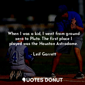 When I was a kid, I went from ground zero to Pluto. The first place I played was the Houston Astrodome.