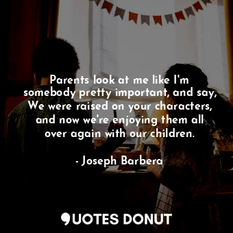 Parents look at me like I&#39;m somebody pretty important, and say, We were raised on your characters, and now we&#39;re enjoying them all over again with our children.