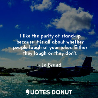 I like the purity of stand-up because it is all about whether people laugh at your jokes. Either they laugh or they don&#39;t.