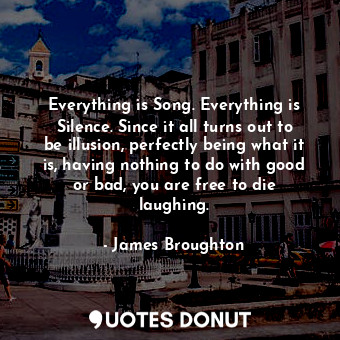 Everything is Song. Everything is Silence. Since it all turns out to be illusion, perfectly being what it is, having nothing to do with good or bad, you are free to die laughing.