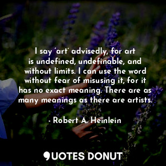 I say ‘art’ advisedly, for art is undefined, undefinable, and without limits. I can use the word without fear of misusing it, for it has no exact meaning. There are as many meanings as there are artists.