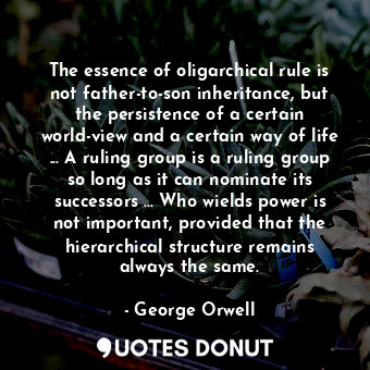 The essence of oligarchical rule is not father-to-son inheritance, but the persistence of a certain world-view and a certain way of life ... A ruling group is a ruling group so long as it can nominate its successors ... Who wields power is not important, provided that the hierarchical structure remains always the same.