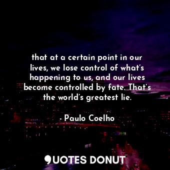 that at a certain point in our lives, we lose control of what’s happening to us, and our lives become controlled by fate. That’s the world’s greatest lie.