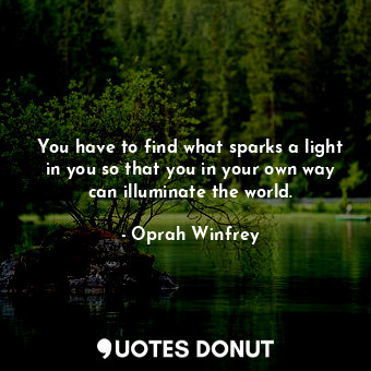 You have to find what sparks a light in you so that you in your own way can illuminate the world.