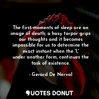 The first moments of sleep are an image of death; a hazy torpor grips our thoughts and it becomes impossible for us to determine the exact instant when the &#39;I,&#39; under another form, continues the task of existence.