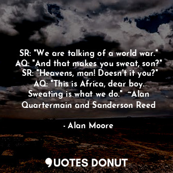 SR: "We are talking of a world war." AQ: "And that makes you sweat, son?"  SR: "Heavens, man! Doesn't it you?" AQ: "This is Africa, dear boy. Sweating is what we do."  ~Alan Quartermain and Sanderson Reed