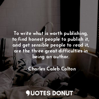 To write what is worth publishing, to find honest people to publish it, and get sensible people to read it, are the three great difficulties in being an author.