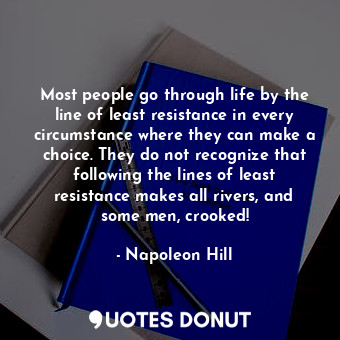 Most people go through life by the line of least resistance in every circumstance where they can make a choice. They do not recognize that following the lines of least resistance makes all rivers, and some men, crooked!