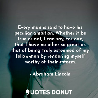 Every man is said to have his peculiar ambition. Whether it be true or not, I can say, for one, that I have no other so great as that of being truly esteemed of my fellow-men by rendering myself worthy of their esteem.