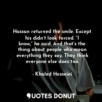 Hassan returned the smile. Except his didn’t look forced. “I know,” he said. And that’s the thing about people who mean everything they say. They think everyone else does too.