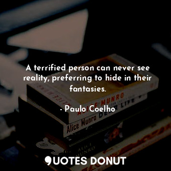 A terrified person can never see reality, preferring to hide in their fantasies.