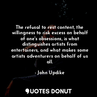 The refusal to rest content, the willingness to risk excess on behalf of one's obsessions, is what distinguishes artists from entertainers, and what makes some artists adventurers on behalf of us all.